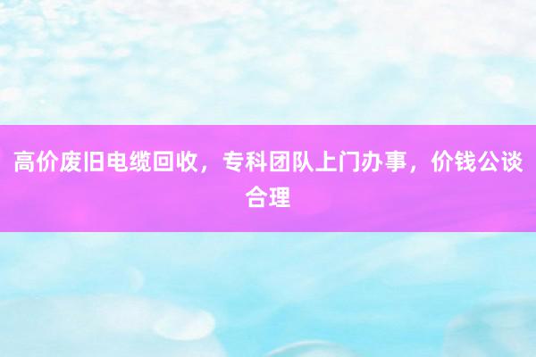高价废旧电缆回收，专科团队上门办事，价钱公谈合理